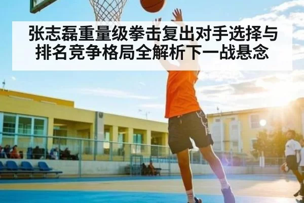 张志磊重量级拳击复出对手选择与排名竞争格局全解析下一战悬念